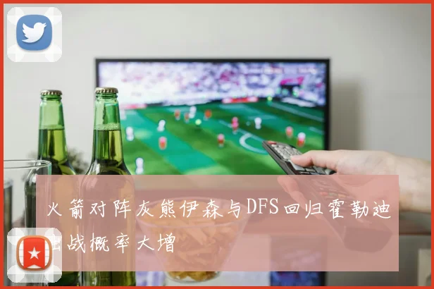 火箭对阵灰熊伊森与DFS回归霍勒迪出战概率大增