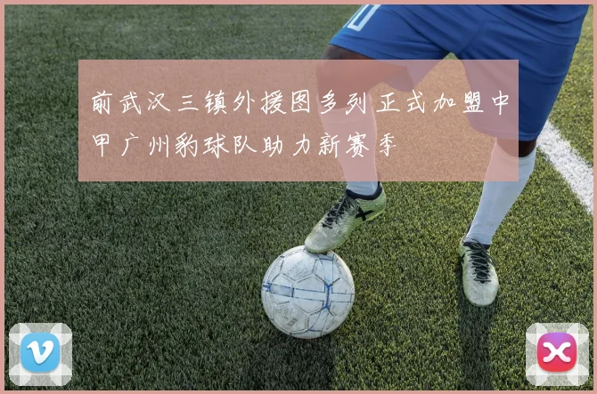 前武汉三镇外援图多列正式加盟中甲广州豹球队助力新赛季