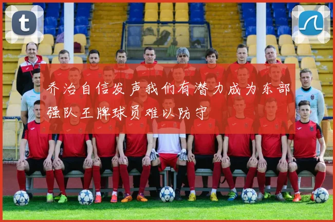 乔治自信发声我们有潜力成为东部强队王牌球员难以防守