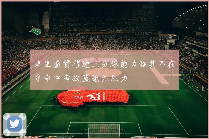 库里盛赞穆迪三分球能力称其不在乎命中率投篮毫无压力