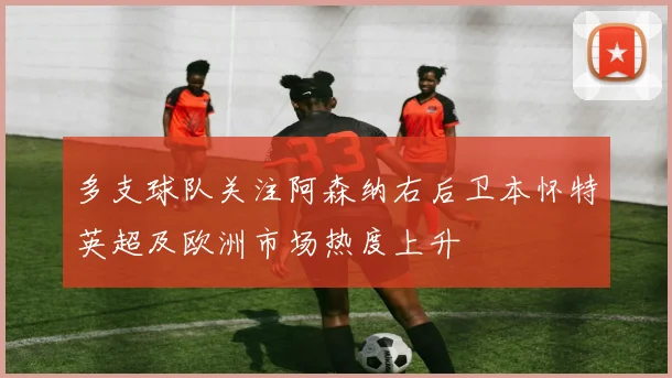 多支球队关注阿森纳右后卫本怀特英超及欧洲市场热度上升
